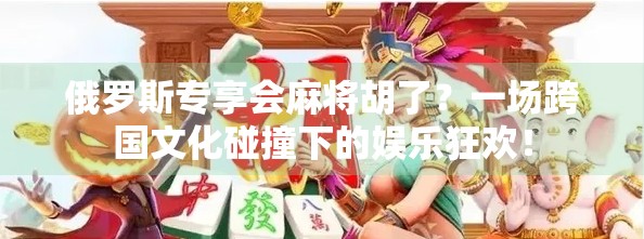 俄罗斯专享会麻将胡了？一场跨国文化碰撞下的娱乐狂欢！